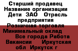 Старший продавец › Название организации ­ Дети, ЗАО › Отрасль предприятия ­ Розничная торговля › Минимальный оклад ­ 28 000 - Все города Работа » Вакансии   . Иркутская обл.,Иркутск г.